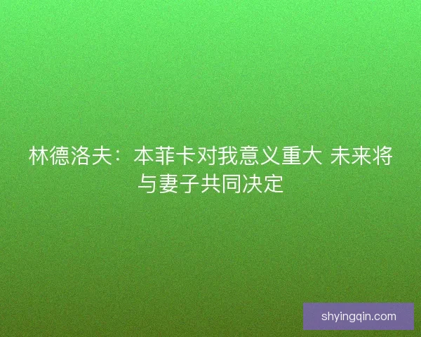 林德洛夫：本菲卡对我意义重大 未来将与妻子共同决定