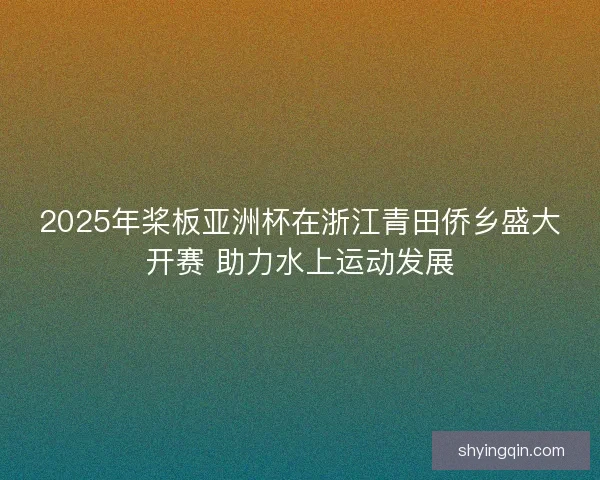 2025年桨板亚洲杯在浙江青田侨乡盛大开赛 助力水上运动发展