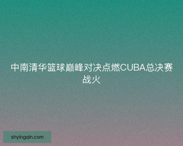 中南清华篮球巅峰对决点燃CUBA总决赛战火