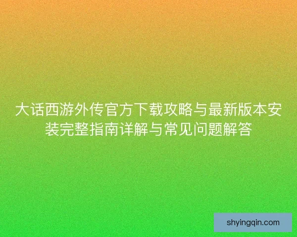大话西游外传官方下载攻略与最新版本安装完整指南详解与常见问题解答