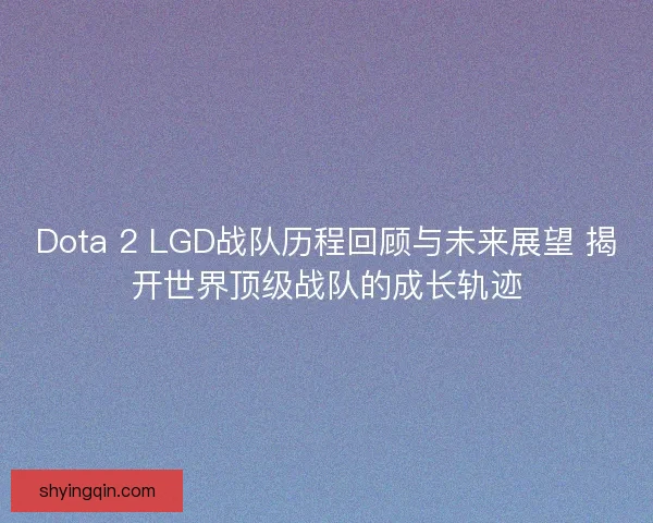 Dota 2 LGD战队历程回顾与未来展望 揭开世界顶级战队的成长轨迹