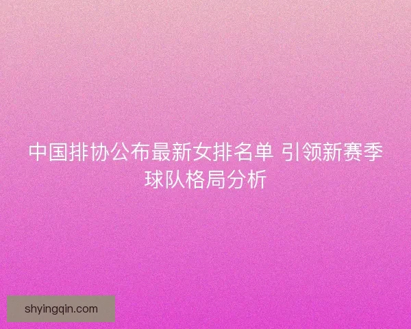 中国排协公布最新女排名单 引领新赛季球队格局分析